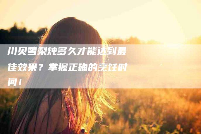 川贝雪梨炖多久才能达到最佳效果？掌握正确的烹饪时间！-家政服务网