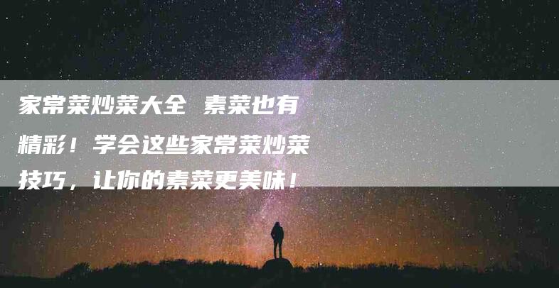 家常菜炒菜大全 素菜也有精彩！学会这些家常菜炒菜技巧，让你的素菜更美味！