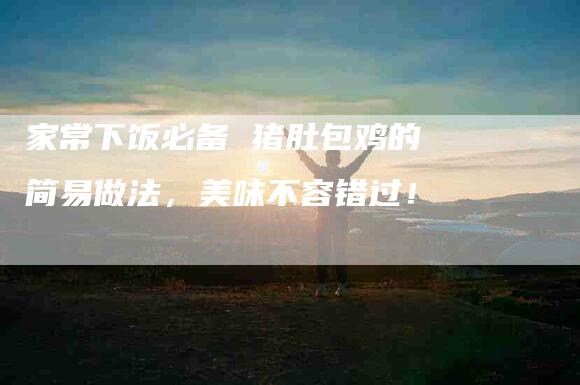 家常下饭必备 猪肚包鸡的简易做法，美味不容错过！-家政服务网