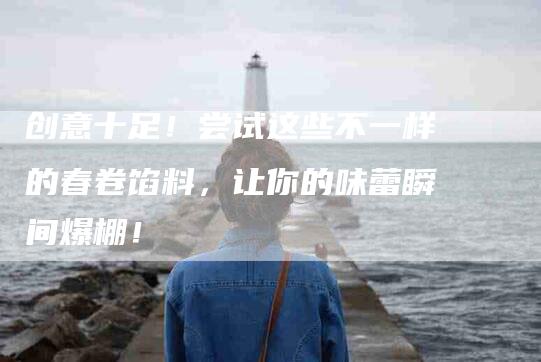 创意十足！尝试这些不一样的春卷馅料，让你的味蕾瞬间爆棚！-家政服务网