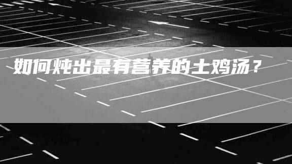 如何炖出最有营养的土鸡汤？-家政服务网