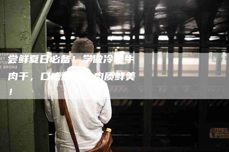 尝鲜夏日必备！学做冷吃牛肉干，口感酥脆，肉质鲜美！-家政服务网