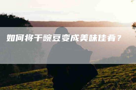 如何将干豌豆变成美味佳肴？-家政服务网