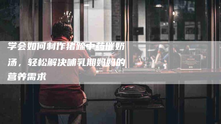 学会如何制作猪蹄中药催奶汤，轻松解决哺乳期妈妈的营养需求-家政服务网