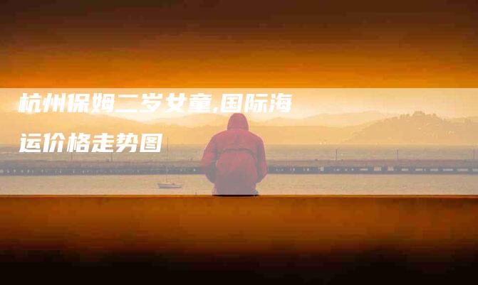 杭州保姆二岁女童,国际海运价格走势图