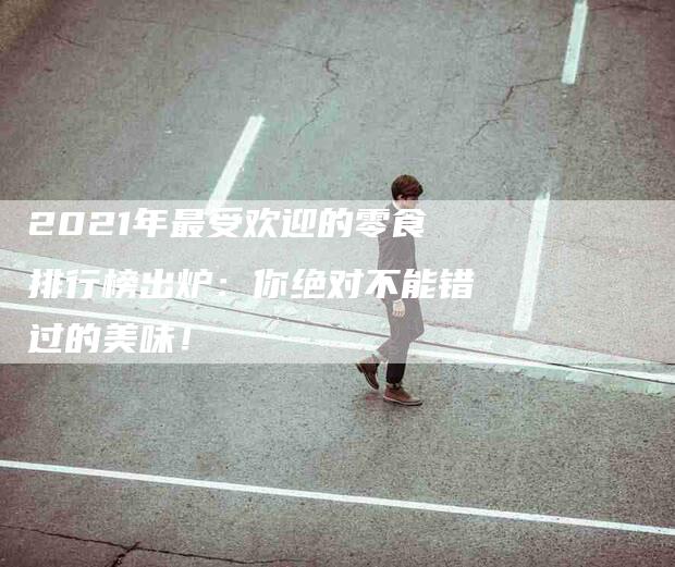 2021年最受欢迎的零食排行榜出炉:你绝对不能错过的美味!-家政服务网