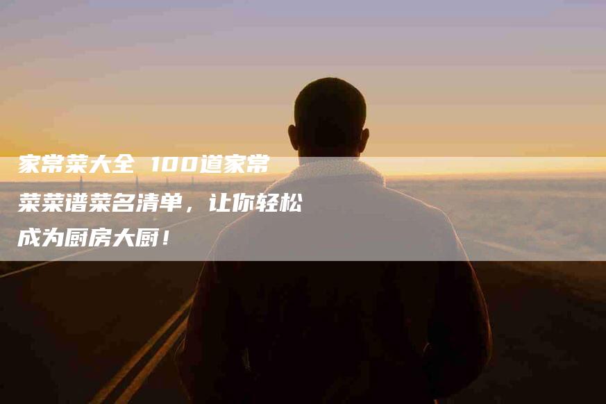 家常菜大全 100道家常菜菜谱菜名清单，让你轻松成为厨房大厨！-家政服务网