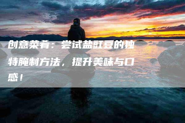 创意菜肴：尝试盐豇豆的独特腌制方法，提升美味与口感！-家政服务网