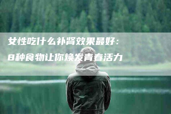 女性吃什么补肾效果最好：8种食物让你焕发青春活力-家政服务网