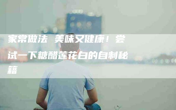 家常做法 美味又健康！尝试一下糖醋莲花白的自制秘籍-家政服务网