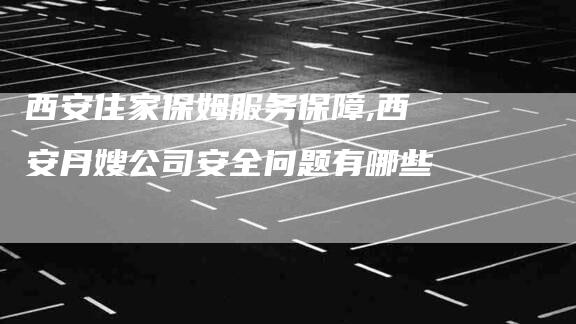 西安住家保姆服务保障,西安月嫂公司安全问题有哪些-家政服务网