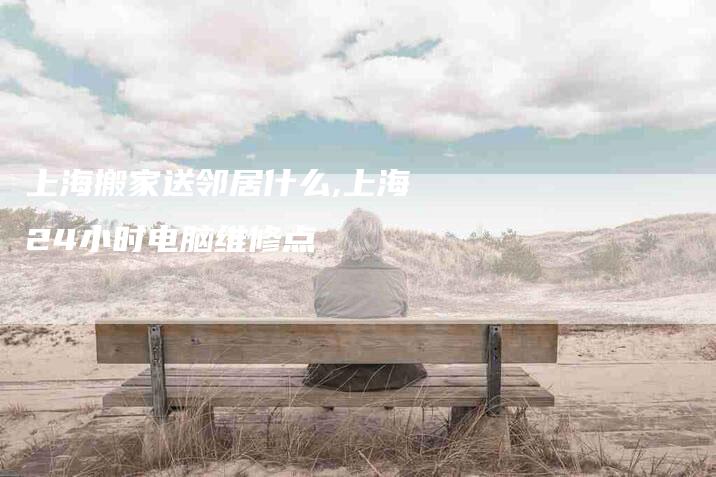 上海搬家送邻居什么,上海24小时电脑维修点-家政服务网