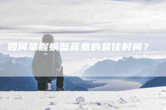 如何掌握螃蟹蒸煮的最佳时间？-家政服务网