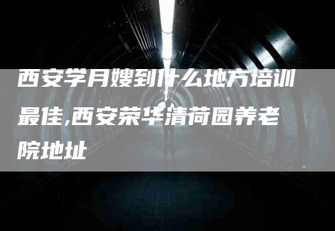 西安学月嫂到什么地方培训最佳,西安荣华清荷园养老院地址-家政服务网