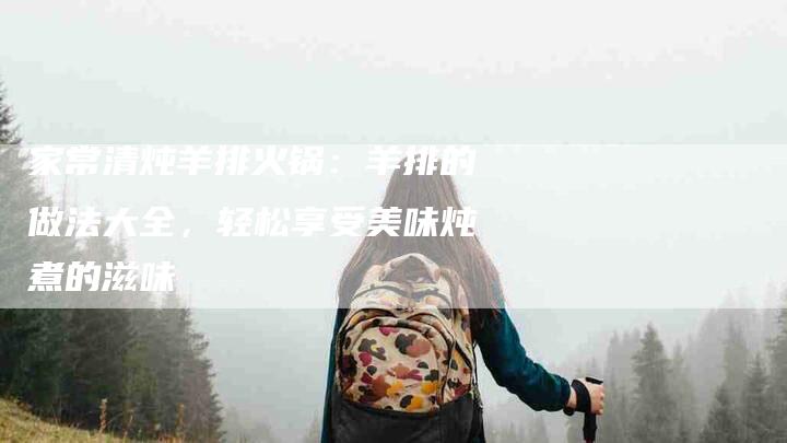 家常清炖羊排火锅：羊排的做法大全，轻松享受美味炖煮的滋味-家政服务网