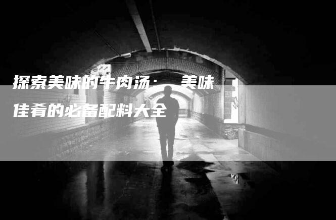 探索美味的牛肉汤： 美味佳肴的必备配料大全-家政服务网