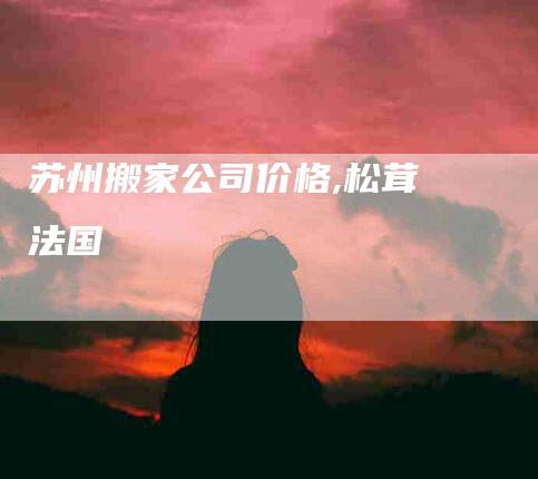 苏州搬家公司价格,松茸 法国-家政服务网