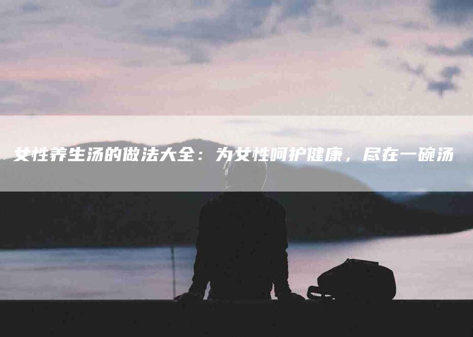 女性养生汤的做法大全：为女性呵护健康，尽在一碗汤-家政服务网
