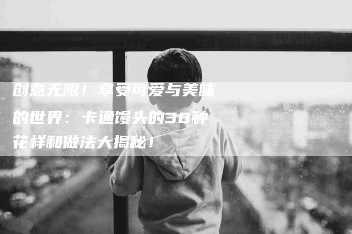 创意无限！享受可爱与美味的世界：卡通馒头的38种花样和做法大揭秘！-家政服务网