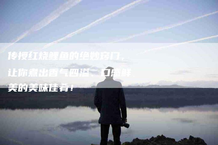 传授红烧鲤鱼的绝妙窍门，让你煮出香气四溢、口感鲜美的美味佳肴！-家政服务网