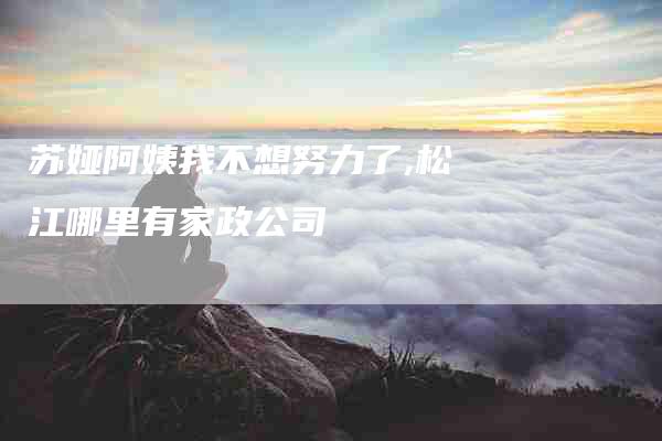 苏娅阿姨我不想努力了,松江哪里有家政公司-家政服务网