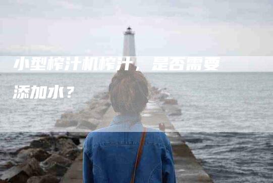 小型榨汁机榨汁，是否需要添加水？-家政服务网