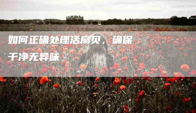 如何正确处理活扇贝，确保干净无异味