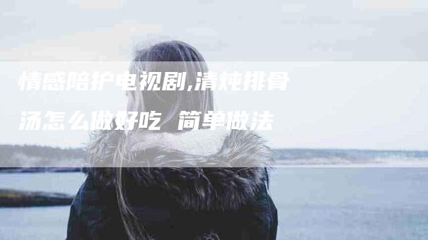 情感陪护电视剧,清炖排骨汤怎么做好吃 简单做法