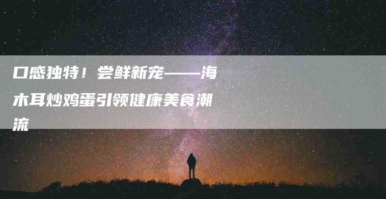 口感独特！尝鲜新宠——海木耳炒鸡蛋引领健康美食潮流-家政服务网