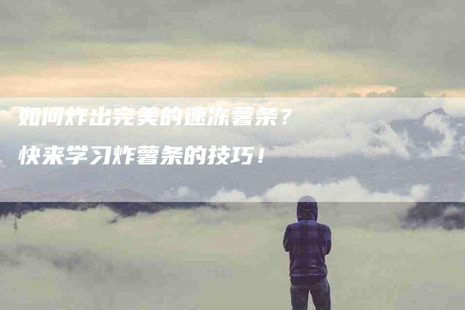 如何炸出完美的速冻薯条？快来学习炸薯条的技巧！-家政服务网