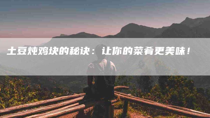 土豆炖鸡块的秘诀：让你的菜肴更美味！-家政服务网
