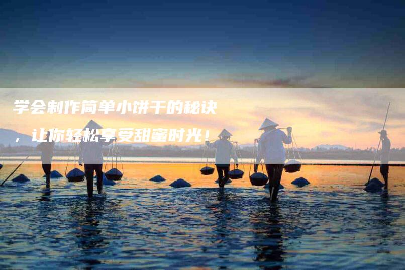 学会制作简单小饼干的秘诀，让你轻松享受甜蜜时光！-家政服务网