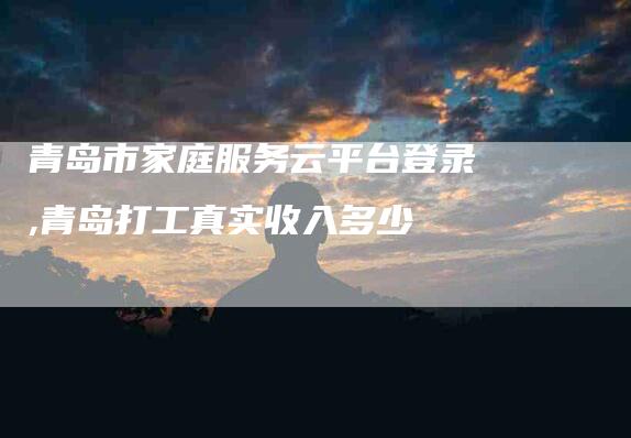 青岛市家庭服务云平台登录,青岛打工真实收入多少-家政服务网