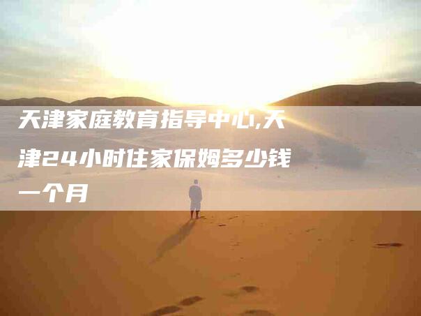 天津家庭教育指导中心,天津24小时住家保姆多少钱一个月-家政服务网