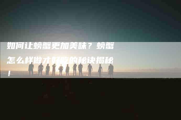 如何让螃蟹更加美味？螃蟹怎么样做才好吃的秘诀揭秘！-家政服务网