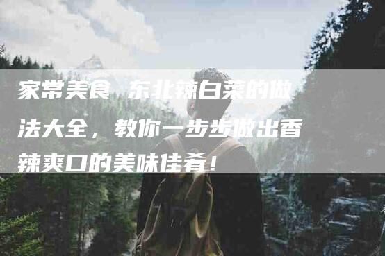家常美食 东北辣白菜的做法大全，教你一步步做出香辣爽口的美味佳肴！
