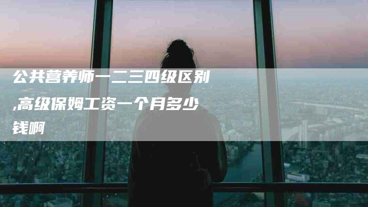 公共营养师一二三四级区别,高级保姆工资一个月多少钱啊-家政服务网