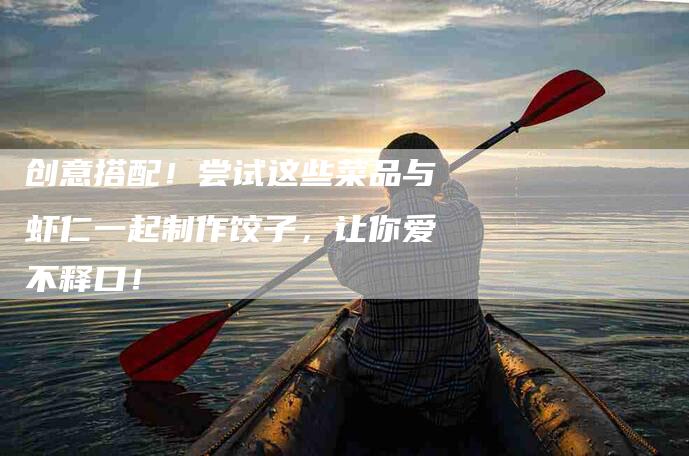 创意搭配！尝试这些菜品与虾仁一起制作饺子，让你爱不释口！-家政服务网