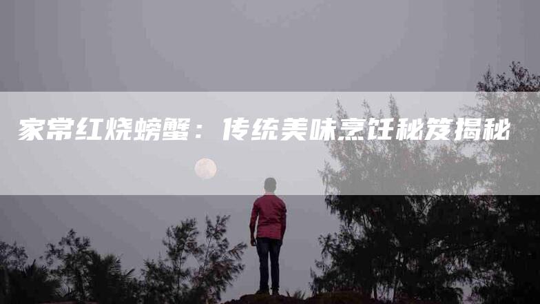 家常红烧螃蟹：传统美味烹饪秘笈揭秘-家政服务网