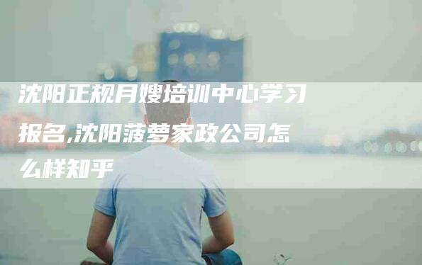 沈阳正规月嫂培训中心学习报名,沈阳菠萝家政公司怎么样知乎-家政服务网