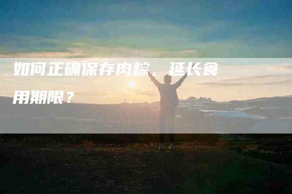 如何正确保存肉粽,延长食用期限?-家政服务网