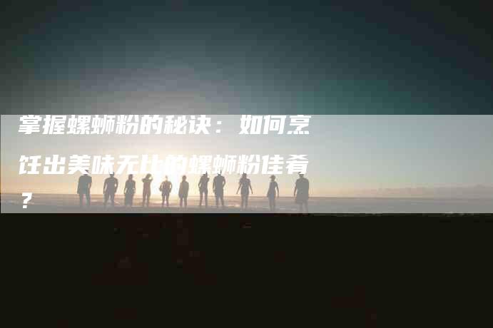 掌握螺蛳粉的秘诀：如何烹饪出美味无比的螺蛳粉佳肴？-家政服务网