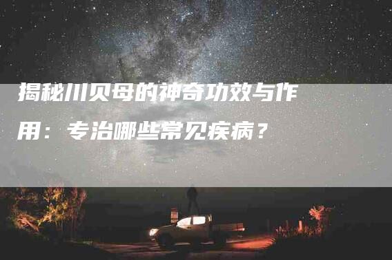 揭秘川贝母的神奇功效与作用:专治哪些常见疾病?-家政服务网