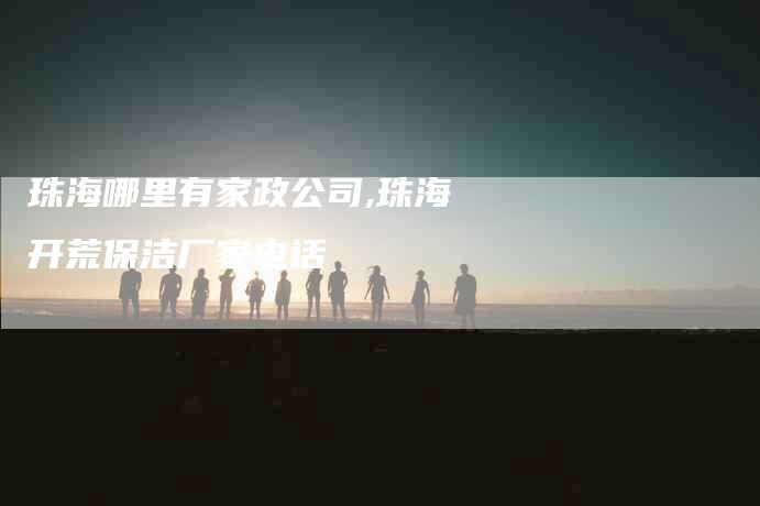 珠海哪里有家政公司,珠海开荒保洁厂家电话-家政服务网