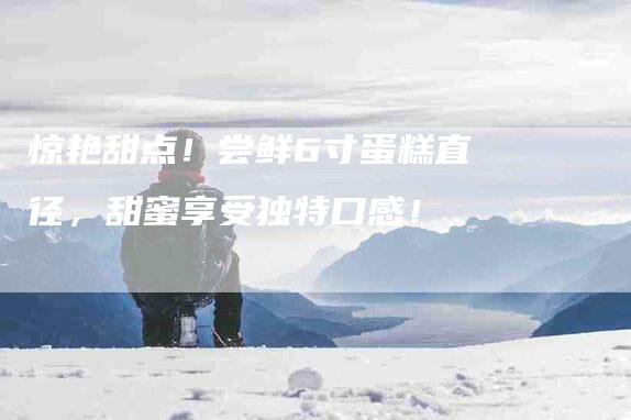 惊艳甜点！尝鲜6寸蛋糕直径，甜蜜享受独特口感！-家政服务网