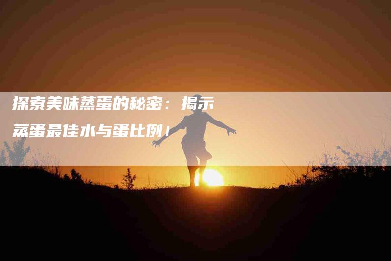 探索美味蒸蛋的秘密:揭示蒸蛋最佳水与蛋比例!-家政服务网