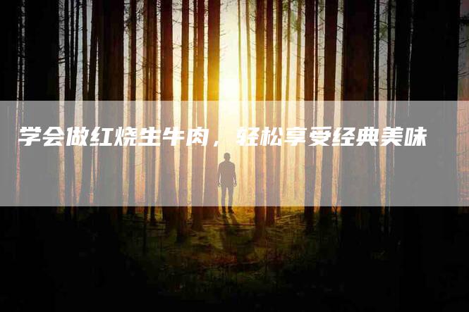 学会做红烧生牛肉，轻松享受经典美味-家政服务网