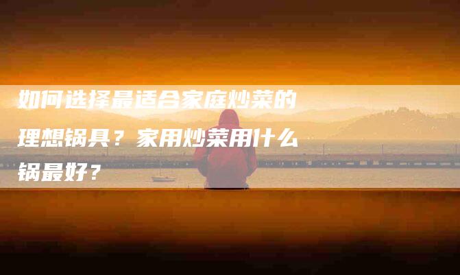 如何选择最适合家庭炒菜的理想锅具？家用炒菜用什么锅最好？-家政服务网