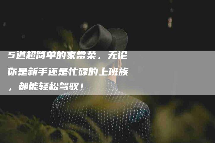 5道超简单的家常菜，无论你是新手还是忙碌的上班族，都能轻松驾驭！