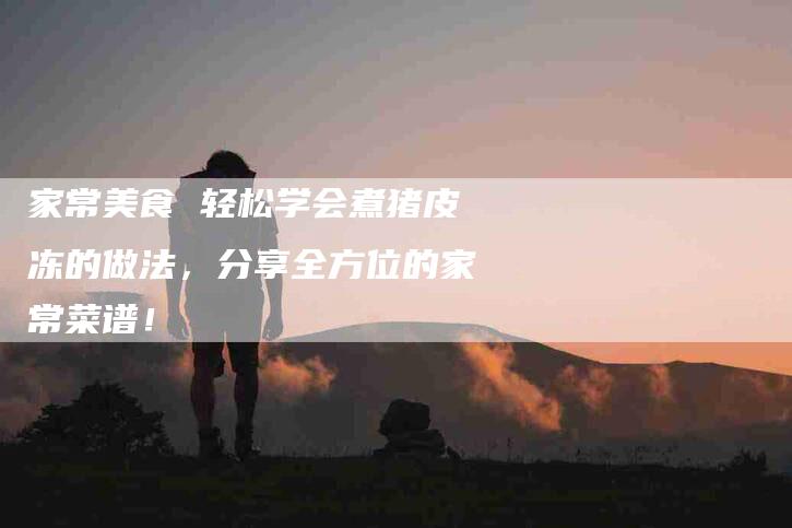 家常美食 轻松学会煮猪皮冻的做法，分享全方位的家常菜谱！-家政服务网